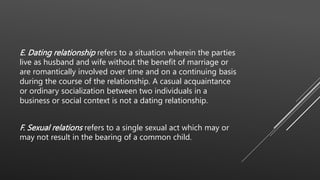 E. Dating relationship refers to a situation wherein the parties
live as husband and wife without the benefit of marriage or
are romantically involved over time and on a continuing basis
during the course of the relationship. A casual acquaintance
or ordinary socialization between two individuals in a
business or social context is not a dating relationship.
F. Sexual relations refers to a single sexual act which may or
may not result in the bearing of a common child.
 