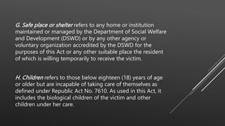 G. Safe place or shelter refers to any home or institution
maintained or managed by the Department of Social Welfare
and Development (DSWD) or by any other agency or
voluntary organization accredited by the DSWD for the
purposes of this Act or any other suitable place the resident
of which is willing temporarily to receive the victim.
H. Children refers to those below eighteen (18) years of age
or older but are incapable of taking care of themselves as
defined under Republic Act No. 7610. As used in this Act, it
includes the biological children of the victim and other
children under her care.
 
