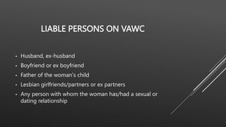 LIABLE PERSONS ON VAWC
• Husband, ex-husband
• Boyfriend or ex boyfriend
• Father of the woman’s child
• Lesbian girlfriends/partners or ex partners
• Any person with whom the woman has/had a sexual or
dating relationship
 