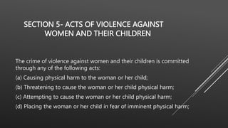 SECTION 5- ACTS OF VIOLENCE AGAINST
WOMEN AND THEIR CHILDREN
The crime of violence against women and their children is committed
through any of the following acts:
(a) Causing physical harm to the woman or her child;
(b) Threatening to cause the woman or her child physical harm;
(c) Attempting to cause the woman or her child physical harm;
(d) Placing the woman or her child in fear of imminent physical harm;
 