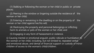 (1) Stalking or following the woman or her child in public or private
places;
(2) Peering in the window or lingering outside the residence of the
woman or her child;
(3) Entering or remaining in the dwelling or on the property of the
woman or her child against her/his will;
(4) Destroying the property and personal belongings or inflicting
harm to animals or pets of the woman or her child; and
(5) Engaging in any form of harassment or violence.
(i) Causing mental or emotional anguish, public ridicule or humiliation to
the woman or her child, including, but not limited to, repeated verbal
and emotional abuse, and denial of financial support or custody of minor
children of access to the woman's child/children.
 