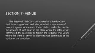 SECTION 7- VENUE
The Regional Trial Court designated as a Family Court
shall have original and exclusive jurisdiction over cases of
violence against women and their children under this law. In
the absence of such court in the place where the offense was
committed, the case shall be filed in the Regional Trial Court
where the crime or any of its elements was committed at the
option of the compliant.
 