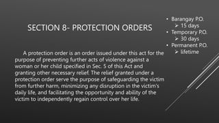 SECTION 8- PROTECTION ORDERS
A protection order is an order issued under this act for the
purpose of preventing further acts of violence against a
woman or her child specified in Sec. 5 of this Act and
granting other necessary relief. The relief granted under a
protection order serve the purpose of safeguarding the victim
from further harm, minimizing any disruption in the victim's
daily life, and facilitating the opportunity and ability of the
victim to independently regain control over her life.
• Barangay P.O.
 15 days
• Temporary P.O.
 30 days
• Permanent P.O.
 lifetime
 