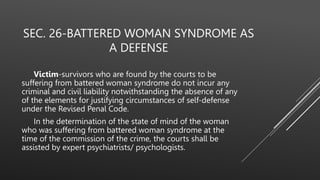 SEC. 26-BATTERED WOMAN SYNDROME AS
A DEFENSE
Victim-survivors who are found by the courts to be
suffering from battered woman syndrome do not incur any
criminal and civil liability notwithstanding the absence of any
of the elements for justifying circumstances of self-defense
under the Revised Penal Code.
In the determination of the state of mind of the woman
who was suffering from battered woman syndrome at the
time of the commission of the crime, the courts shall be
assisted by expert psychiatrists/ psychologists.
 