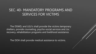 SEC. 40- MANDATORY PROGRAMS AND
SERVICES FOR VICTIMS
The DSWD, and LGU's shall provide the victims temporary
shelters, provide counseling, psycho-social services and /or,
recovery, rehabilitation programs and livelihood assistance.
The DOH shall provide medical assistance to victims.
 