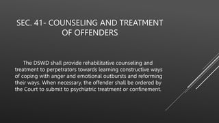 SEC. 41- COUNSELING AND TREATMENT
OF OFFENDERS
The DSWD shall provide rehabilitative counseling and
treatment to perpetrators towards learning constructive ways
of coping with anger and emotional outbursts and reforming
their ways. When necessary, the offender shall be ordered by
the Court to submit to psychiatric treatment or confinement.
 