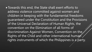 Towards this end, the State shall exert efforts to
address violence committed against women and
children in keeping with the fundamental freedoms
guaranteed under the Constitution and the Provisions
of the Universal Declaration of Human Rights, the
convention on the Elimination of all forms of
discrimination Against Women, Convention on the
Rights of the Child and other international human
rights instruments of which the Philippines is a party.
 