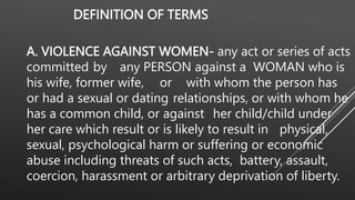 DEFINITION OF TERMS
A. VIOLENCE AGAINST WOMEN- any act or series of acts
committed by any PERSON against a WOMAN who is
his wife, former wife, or with whom the person has
or had a sexual or dating relationships, or with whom he
has a common child, or against her child/child under
her care which result or is likely to result in physical,
sexual, psychological harm or suffering or economic
abuse including threats of such acts, battery, assault,
coercion, harassment or arbitrary deprivation of liberty.
 