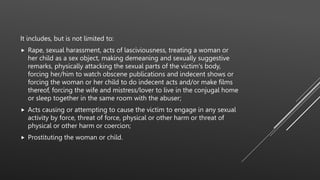 It includes, but is not limited to:
 Rape, sexual harassment, acts of lasciviousness, treating a woman or
her child as a sex object, making demeaning and sexually suggestive
remarks, physically attacking the sexual parts of the victim's body,
forcing her/him to watch obscene publications and indecent shows or
forcing the woman or her child to do indecent acts and/or make films
thereof, forcing the wife and mistress/lover to live in the conjugal home
or sleep together in the same room with the abuser;
 Acts causing or attempting to cause the victim to engage in any sexual
activity by force, threat of force, physical or other harm or threat of
physical or other harm or coercion;
 Prostituting the woman or child.
 