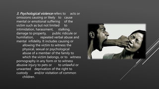 3. Psychological violence refers to acts or
omissions causing or likely to cause
mental or emotional suffering of the
victim such as but not limited to
intimidation, harassment, stalking,
damage to property, public ridicule or
humiliation, repeated verbal abuse and
mental infidelity. It includes causing or
allowing the victim to witness the
physical, sexual or psychological
abuse of a member of the family to
which the victim belongs, or to witness
pornography in any form or to witness
abusive injury to pets or to unlawful or
unwanted deprivation of the right to
custody and/or visitation of common
children.
 