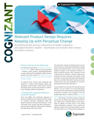 Relevant Product Design Requires
Keeping Up with Perpetual Change
By identifying the primary influencers of target customers –
and capturing their insights – businesses can increase their chance
of product success.
Product Planning in the Digital Age
It’s a business truism that the majority of product
launches fail – 50% to 80% by many estimates
– whether during product design/development
or upon entering the marketplace. While reasons
abound, the most common is a failure to move
quickly enough to stay in step with customers’
changing needs.
To improve their success with launching new
products in today’s fast-changing digital age,
businesses need to take a fresh look at how to
anticipate, keep up with and respond to continu-
ously changing customer preferences.
“I Thought We Understood What the
Customer Wanted!”
Since the 1980s, the traditional approach to
product development and design has been based
on customer personas. Companies study the
types of customers who buy their products – using
interviews, focus groups and other techniques –
and use these insights to define product features
that specifically solve their needs.
This approach, however, no longer works in an era
when customers, markets and competitors change
quickly and without notice. Let’s say you’re the
product manager of the clearance section of a
large e-commerce portal. Your customers fit the
“cost-conscious customer” persona, whose main
priorities are price, selection and quality. These
customers do not mind spending time finding the
best price, exhibit little brand loyalty and enjoy
nothing more than the perception of scoring a
good deal before anyone else gets it.
As you embark on a journey from design through
delivery, do you need to be concerned about
these customer requirements changing? Before
answering, consider some statistics from the
mobile apps space. In January 2016, more than
19,000 games were added to the iTunes App
Store. That means in the time it takes to develop
and launch an iPhone app (about 10 months in
our experience), 190,000 games could poten-
tially be added to iTunes. Even if the target
“game enthusiast customer” only installs one
game per week of the top 100 breakout games
for that month, he or she would still engage in a
cognizant PoV | november 2016
• Cognizant PoV
 
