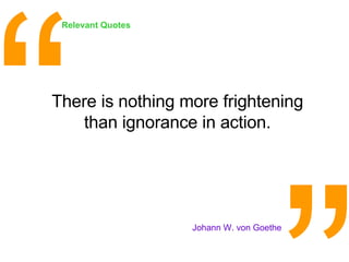 There is nothing more frightening than ignorance in action. <ul><li>Johann W. von Goethe </li></ul>