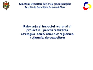 Relevanţa şi impactul regional al
proiectului pentru realizarea
strategiei locale/ raionale/ regionale/
naţionale/ de dezvoltare
Ministerul Dezvoltării Regionale și Construcțiilor
Agenția de Dezvoltare Regională Nord
 