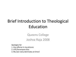 Brief Introduction to Theological
Education
Queens College
Joshva Raja 2008
Apologies for
1. Any offense in my pictures
2. UTC/Serampore bias
3. My own story dominates at times!
 