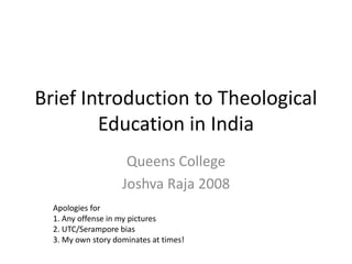 Brief Introduction to Theological
Education in India
Queens College
Joshva Raja 2008
Apologies for
1. Any offense in my pictures
2. UTC/Serampore bias
3. My own story dominates at times!
 