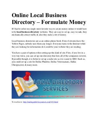 Online Local Business
Directory – Formulate Money
If I had to select my single most favorite way to create money online it would have
to be local business directory websites. They are easy to set up, easy to rank, they
mechanically attract traffic & also they make a lot of money.
Local business directories are as an online phone book. Even if citizens have the
Yellow Pages, nobody uses them any longer. Everyone turns to the Internet while
they are looking for information & it could be your website they are reading.
You have a pair of options when setting up this kind of site. First, if you live in a
very tiny town, you can set up one directory that lists all of the companies in town.
If possible though, it is better to set up a niche site as it is easier to SEO. Such as,
you could set up a site for Dallas Plumber, Dallas Veterinarians, Dallas
Chiropractors & many more.
To read more: http://michiganbd.livejournal.com/1101.html
 