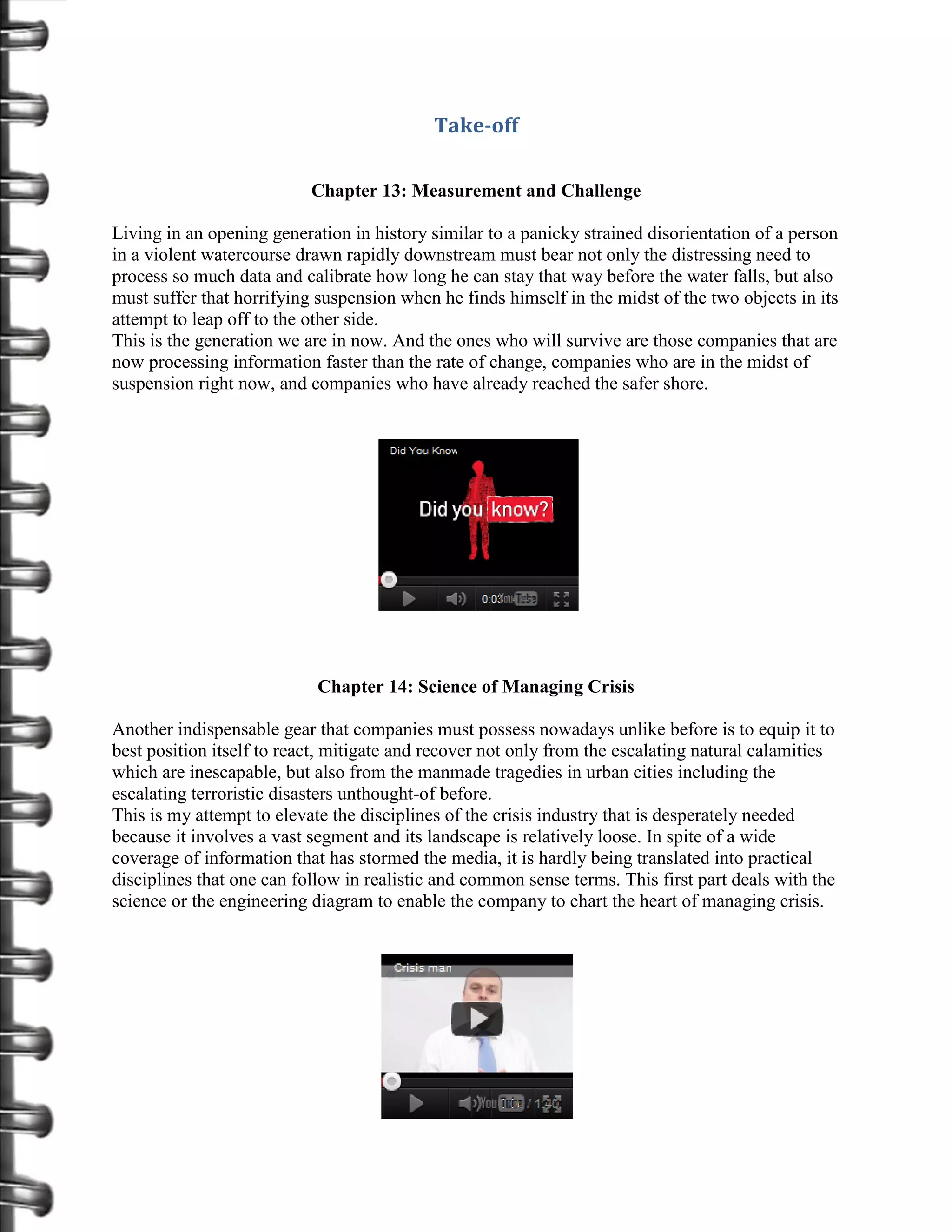 Take-off

                           Chapter 13: Measurement and Challenge

Living in an opening generation in history similar to a panicky strained disorientation of a person
in a violent watercourse drawn rapidly downstream must bear not only the distressing need to
process so much data and calibrate how long he can stay that way before the water falls, but also
must suffer that horrifying suspension when he finds himself in the midst of the two objects in its
attempt to leap off to the other side.
This is the generation we are in now. And the ones who will survive are those companies that are
now processing information faster than the rate of change, companies who are in the midst of
suspension right now, and companies who have already reached the safer shore.




                            Chapter 14: Science of Managing Crisis

Another indispensable gear that companies must possess nowadays unlike before is to equip it to
best position itself to react, mitigate and recover not only from the escalating natural calamities
which are inescapable, but also from the manmade tragedies in urban cities including the
escalating terroristic disasters unthought-of before.
This is my attempt to elevate the disciplines of the crisis industry that is desperately needed
because it involves a vast segment and its landscape is relatively loose. In spite of a wide
coverage of information that has stormed the media, it is hardly being translated into practical
disciplines that one can follow in realistic and common sense terms. This first part deals with the
science or the engineering diagram to enable the company to chart the heart of managing crisis.
 