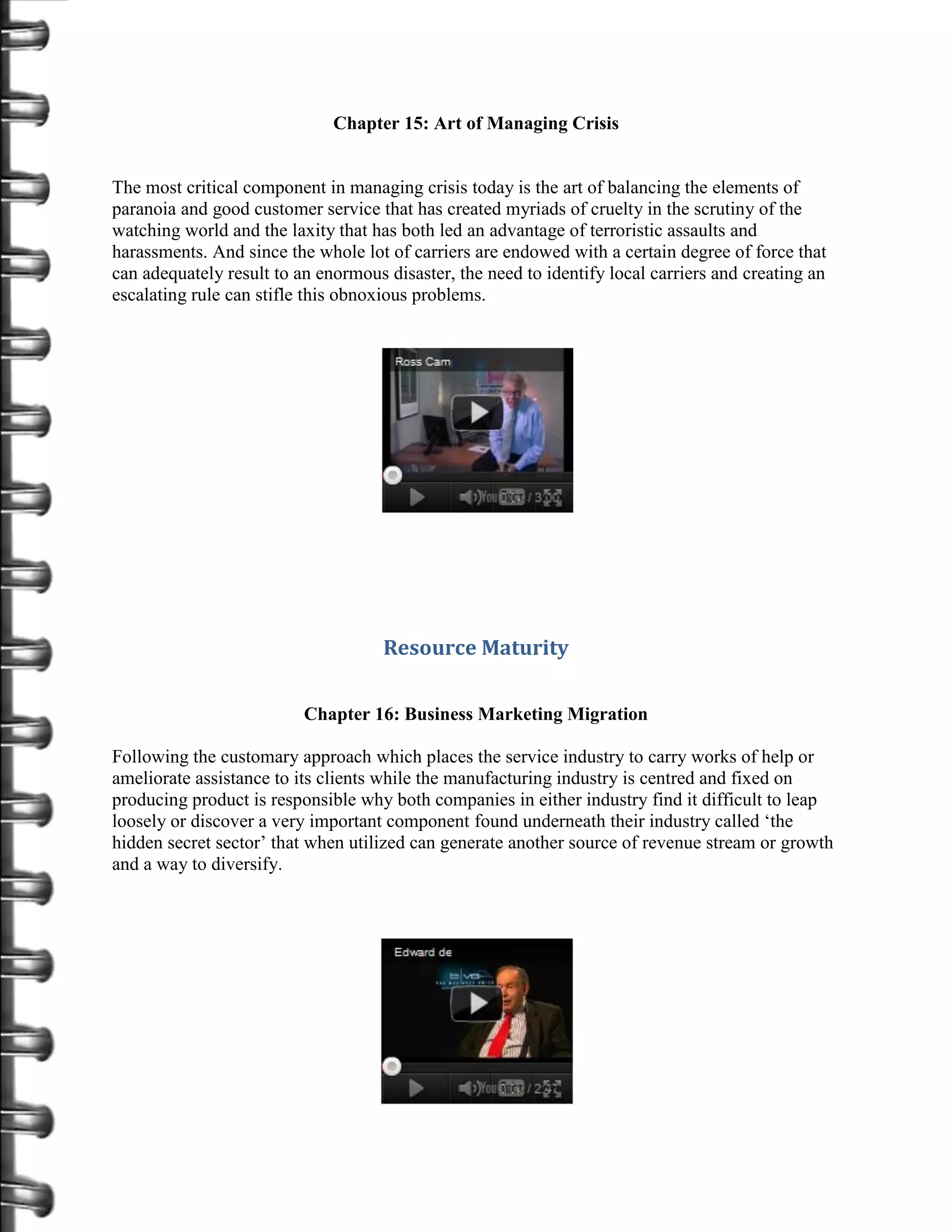 Chapter 15: Art of Managing Crisis


The most critical component in managing crisis today is the art of balancing the elements of
paranoia and good customer service that has created myriads of cruelty in the scrutiny of the
watching world and the laxity that has both led an advantage of terroristic assaults and
harassments. And since the whole lot of carriers are endowed with a certain degree of force that
can adequately result to an enormous disaster, the need to identify local carriers and creating an
escalating rule can stifle this obnoxious problems.




                                     Resource Maturity

                          Chapter 16: Business Marketing Migration

Following the customary approach which places the service industry to carry works of help or
ameliorate assistance to its clients while the manufacturing industry is centred and fixed on
producing product is responsible why both companies in either industry find it difficult to leap
loosely or discover a very important component found underneath their industry called ‘the
hidden secret sector’ that when utilized can generate another source of revenue stream or growth
and a way to diversify.
 