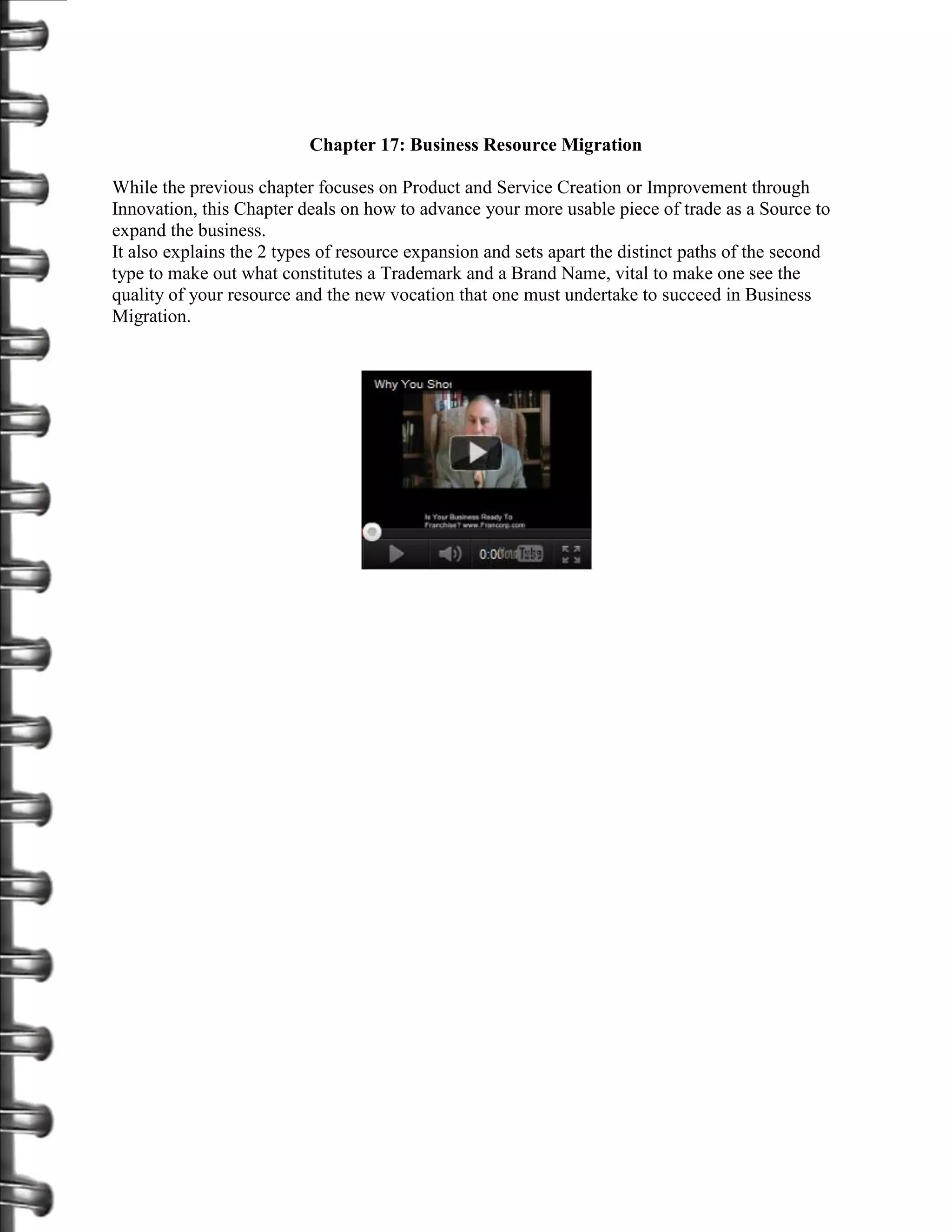 Chapter 17: Business Resource Migration

While the previous chapter focuses on Product and Service Creation or Improvement through
Innovation, this Chapter deals on how to advance your more usable piece of trade as a Source to
expand the business.
It also explains the 2 types of resource expansion and sets apart the distinct paths of the second
type to make out what constitutes a Trademark and a Brand Name, vital to make one see the
quality of your resource and the new vocation that one must undertake to succeed in Business
Migration.
 