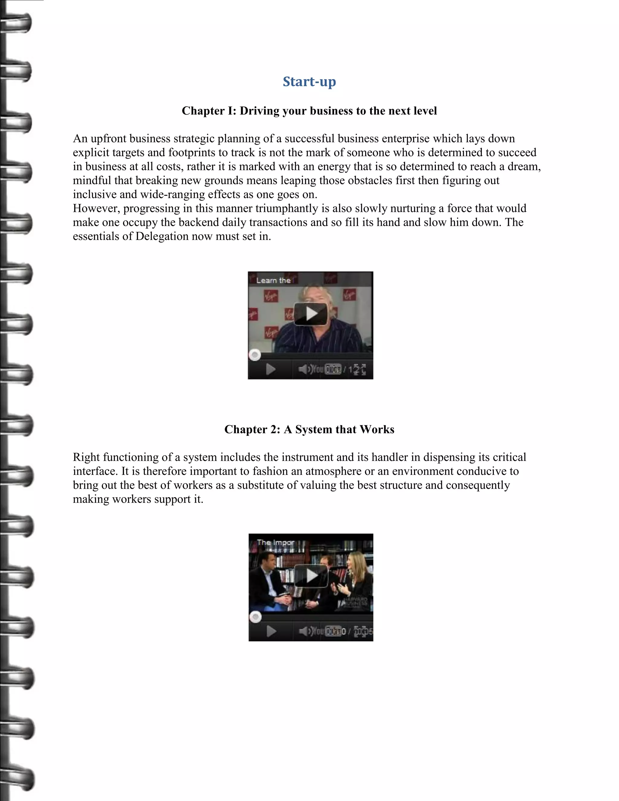 Start-up

                       Chapter I: Driving your business to the next level

An upfront business strategic planning of a successful business enterprise which lays down
explicit targets and footprints to track is not the mark of someone who is determined to succeed
in business at all costs, rather it is marked with an energy that is so determined to reach a dream,
mindful that breaking new grounds means leaping those obstacles first then figuring out
inclusive and wide-ranging effects as one goes on.
However, progressing in this manner triumphantly is also slowly nurturing a force that would
make one occupy the backend daily transactions and so fill its hand and slow him down. The
essentials of Delegation now must set in.




                                Chapter 2: A System that Works

Right functioning of a system includes the instrument and its handler in dispensing its critical
interface. It is therefore important to fashion an atmosphere or an environment conducive to
bring out the best of workers as a substitute of valuing the best structure and consequently
making workers support it.
 