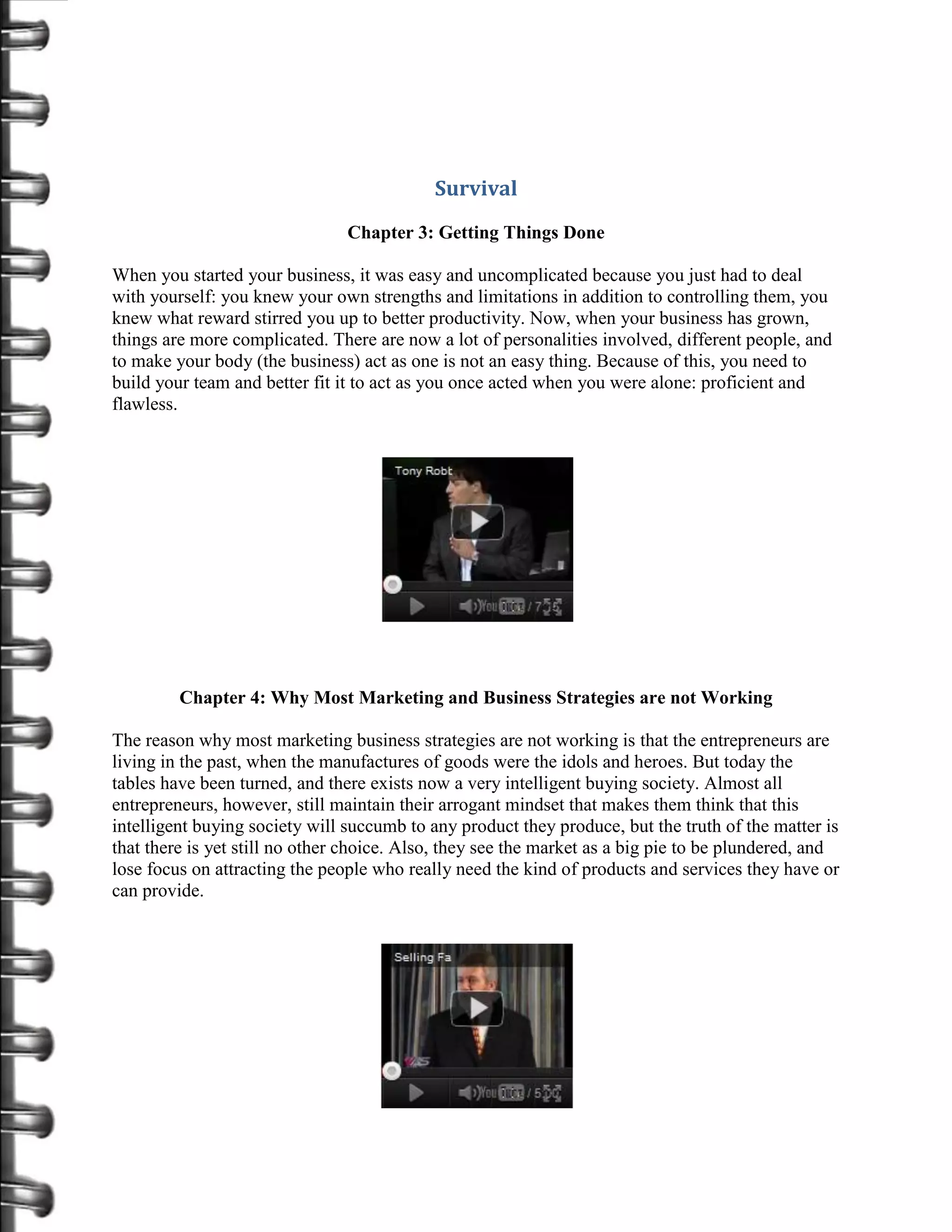 Survival
                                Chapter 3: Getting Things Done

When you started your business, it was easy and uncomplicated because you just had to deal
with yourself: you knew your own strengths and limitations in addition to controlling them, you
knew what reward stirred you up to better productivity. Now, when your business has grown,
things are more complicated. There are now a lot of personalities involved, different people, and
to make your body (the business) act as one is not an easy thing. Because of this, you need to
build your team and better fit it to act as you once acted when you were alone: proficient and
flawless.




         Chapter 4: Why Most Marketing and Business Strategies are not Working

The reason why most marketing business strategies are not working is that the entrepreneurs are
living in the past, when the manufactures of goods were the idols and heroes. But today the
tables have been turned, and there exists now a very intelligent buying society. Almost all
entrepreneurs, however, still maintain their arrogant mindset that makes them think that this
intelligent buying society will succumb to any product they produce, but the truth of the matter is
that there is yet still no other choice. Also, they see the market as a big pie to be plundered, and
lose focus on attracting the people who really need the kind of products and services they have or
can provide.
 
