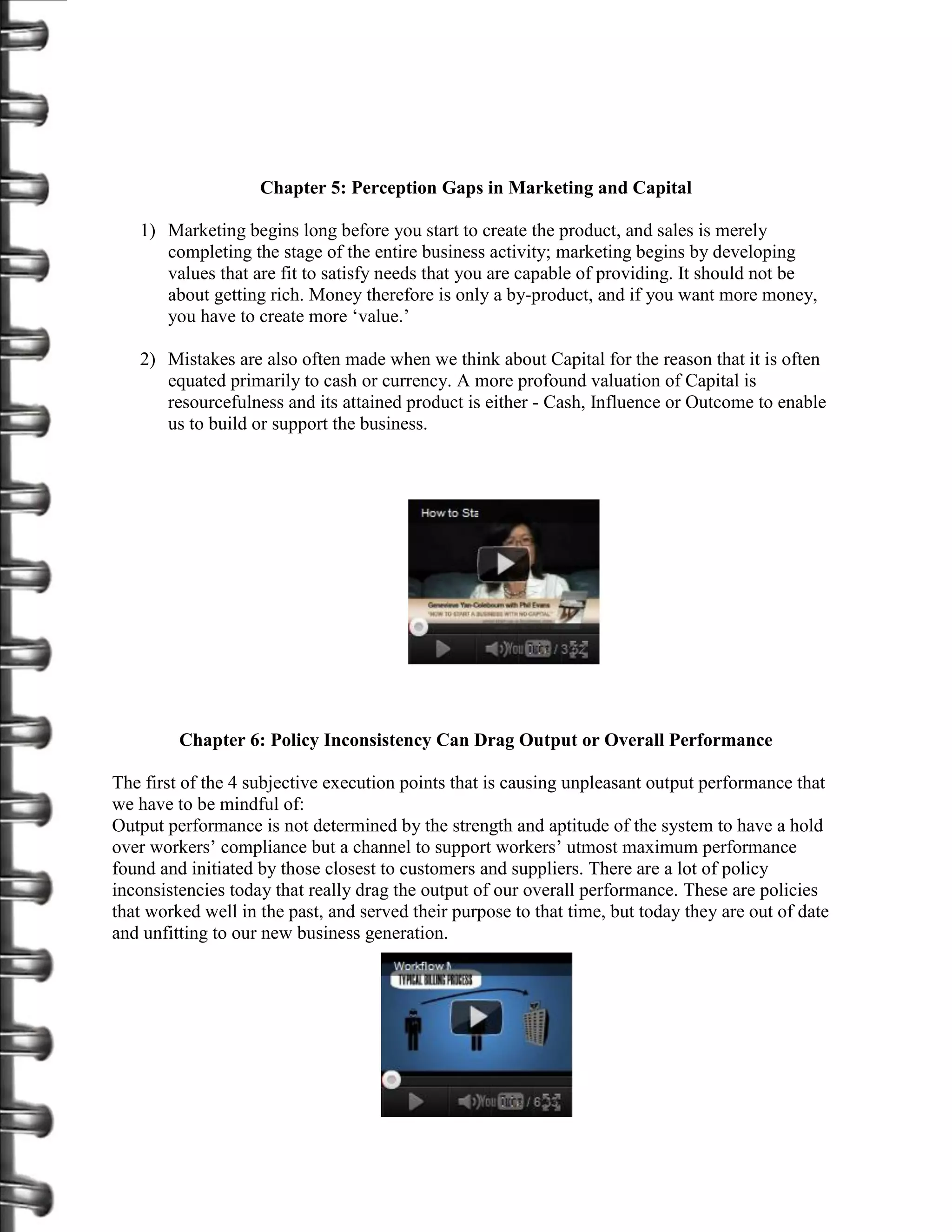 Chapter 5: Perception Gaps in Marketing and Capital

   1) Marketing begins long before you start to create the product, and sales is merely
      completing the stage of the entire business activity; marketing begins by developing
      values that are fit to satisfy needs that you are capable of providing. It should not be
      about getting rich. Money therefore is only a by-product, and if you want more money,
      you have to create more ‘value.’

   2) Mistakes are also often made when we think about Capital for the reason that it is often
      equated primarily to cash or currency. A more profound valuation of Capital is
      resourcefulness and its attained product is either - Cash, Influence or Outcome to enable
      us to build or support the business.




         Chapter 6: Policy Inconsistency Can Drag Output or Overall Performance

The first of the 4 subjective execution points that is causing unpleasant output performance that
we have to be mindful of:
Output performance is not determined by the strength and aptitude of the system to have a hold
over workers’ compliance but a channel to support workers’ utmost maximum performance
found and initiated by those closest to customers and suppliers. There are a lot of policy
inconsistencies today that really drag the output of our overall performance. These are policies
that worked well in the past, and served their purpose to that time, but today they are out of date
and unfitting to our new business generation.
 