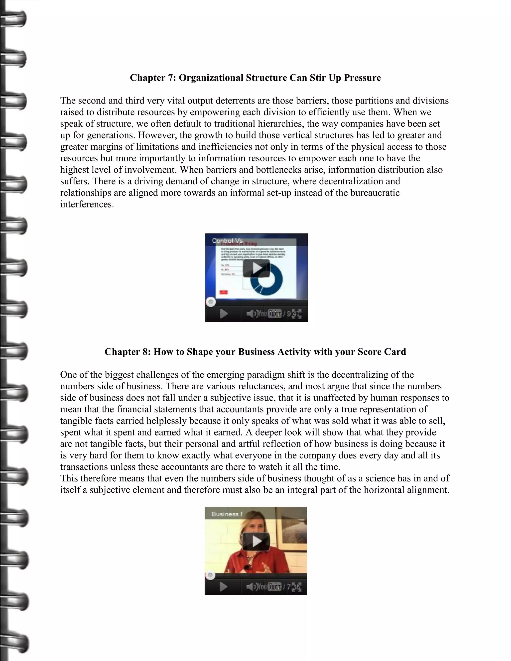 Chapter 7: Organizational Structure Can Stir Up Pressure

The second and third very vital output deterrents are those barriers, those partitions and divisions
raised to distribute resources by empowering each division to efficiently use them. When we
speak of structure, we often default to traditional hierarchies, the way companies have been set
up for generations. However, the growth to build those vertical structures has led to greater and
greater margins of limitations and inefficiencies not only in terms of the physical access to those
resources but more importantly to information resources to empower each one to have the
highest level of involvement. When barriers and bottlenecks arise, information distribution also
suffers. There is a driving demand of change in structure, where decentralization and
relationships are aligned more towards an informal set-up instead of the bureaucratic
interferences.




           Chapter 8: How to Shape your Business Activity with your Score Card

One of the biggest challenges of the emerging paradigm shift is the decentralizing of the
numbers side of business. There are various reluctances, and most argue that since the numbers
side of business does not fall under a subjective issue, that it is unaffected by human responses to
mean that the financial statements that accountants provide are only a true representation of
tangible facts carried helplessly because it only speaks of what was sold what it was able to sell,
spent what it spent and earned what it earned. A deeper look will show that what they provide
are not tangible facts, but their personal and artful reflection of how business is doing because it
is very hard for them to know exactly what everyone in the company does every day and all its
transactions unless these accountants are there to watch it all the time.
This therefore means that even the numbers side of business thought of as a science has in and of
itself a subjective element and therefore must also be an integral part of the horizontal alignment.
 