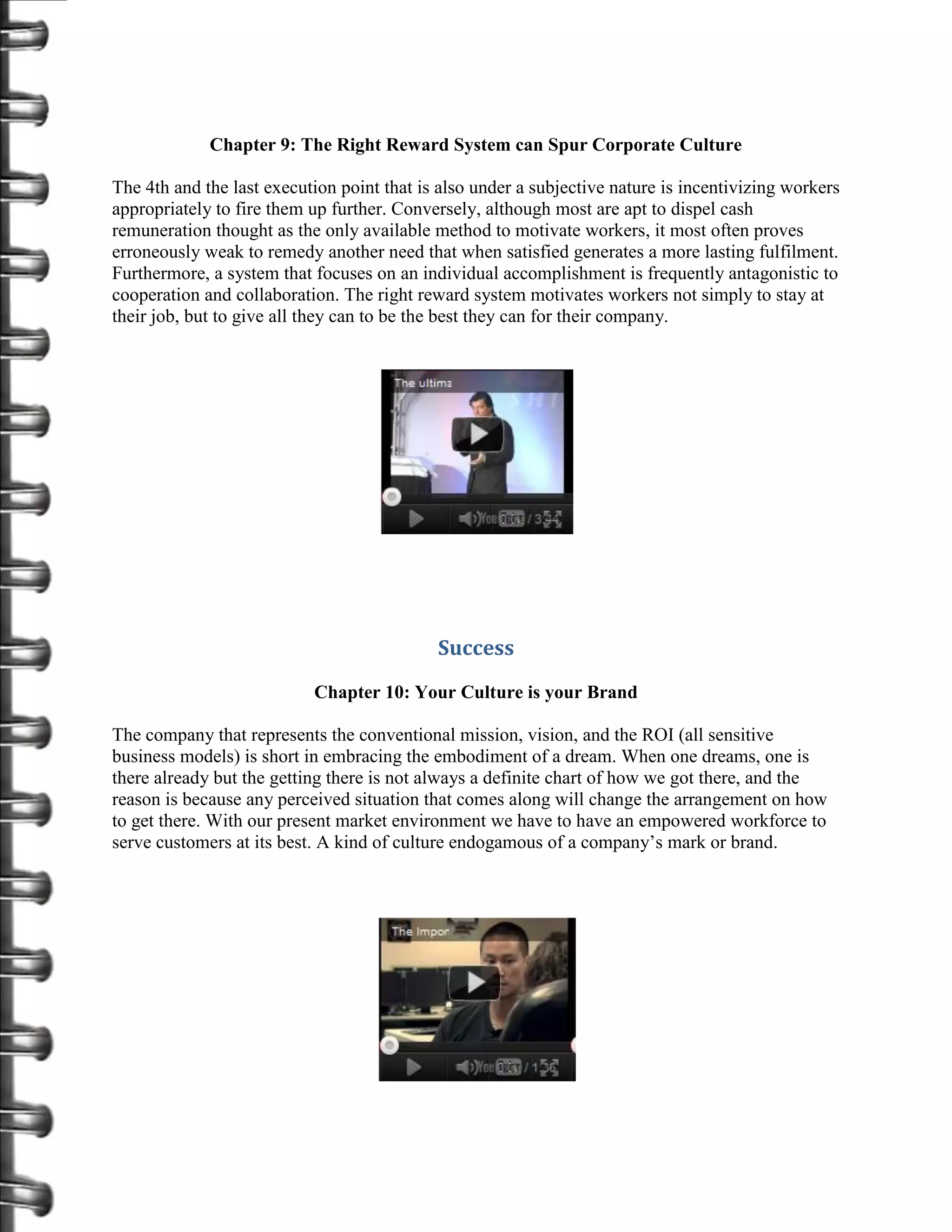 Chapter 9: The Right Reward System can Spur Corporate Culture

The 4th and the last execution point that is also under a subjective nature is incentivizing workers
appropriately to fire them up further. Conversely, although most are apt to dispel cash
remuneration thought as the only available method to motivate workers, it most often proves
erroneously weak to remedy another need that when satisfied generates a more lasting fulfilment.
Furthermore, a system that focuses on an individual accomplishment is frequently antagonistic to
cooperation and collaboration. The right reward system motivates workers not simply to stay at
their job, but to give all they can to be the best they can for their company.




                                            Success
                           Chapter 10: Your Culture is your Brand

The company that represents the conventional mission, vision, and the ROI (all sensitive
business models) is short in embracing the embodiment of a dream. When one dreams, one is
there already but the getting there is not always a definite chart of how we got there, and the
reason is because any perceived situation that comes along will change the arrangement on how
to get there. With our present market environment we have to have an empowered workforce to
serve customers at its best. A kind of culture endogamous of a company’s mark or brand.
 