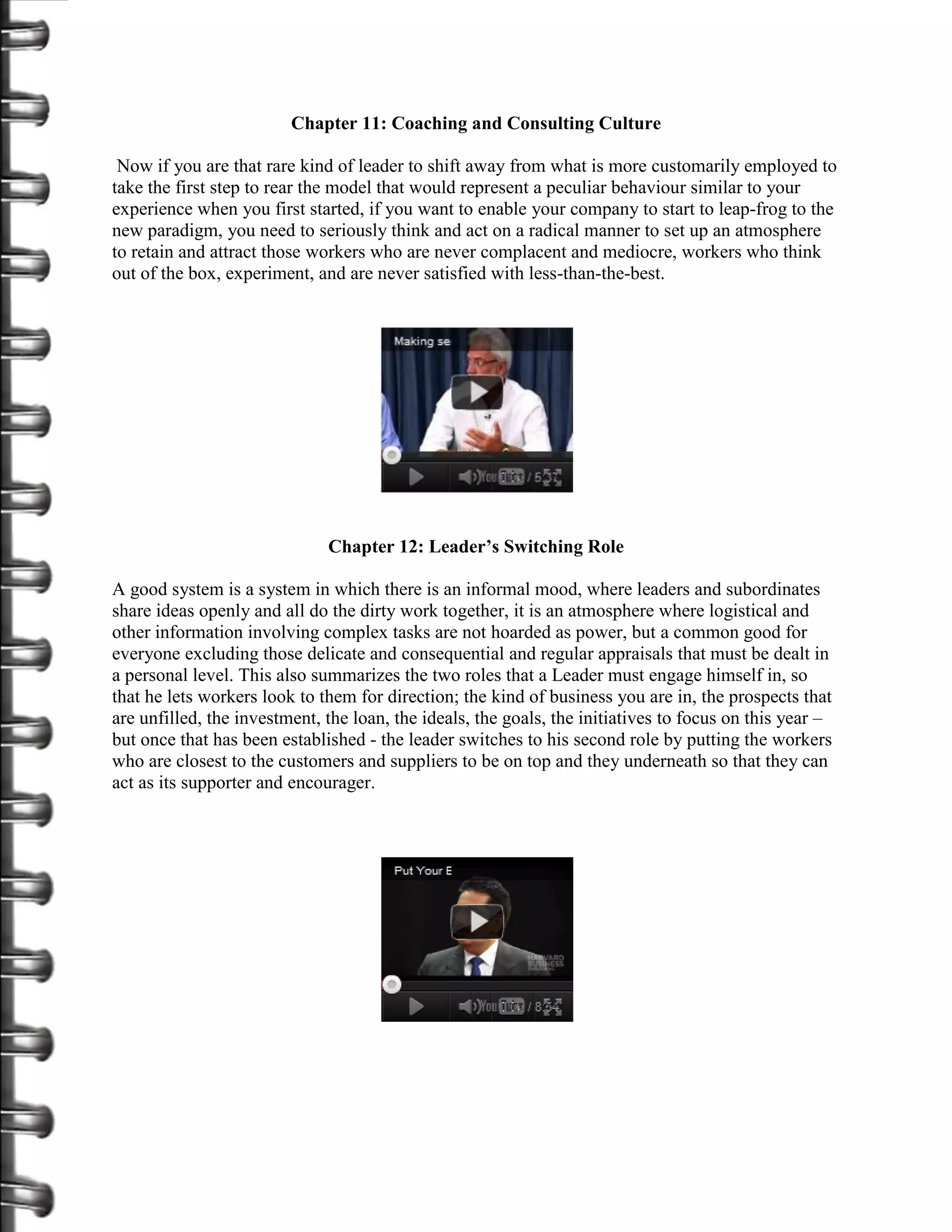 Chapter 11: Coaching and Consulting Culture

 Now if you are that rare kind of leader to shift away from what is more customarily employed to
take the first step to rear the model that would represent a peculiar behaviour similar to your
experience when you first started, if you want to enable your company to start to leap-frog to the
new paradigm, you need to seriously think and act on a radical manner to set up an atmosphere
to retain and attract those workers who are never complacent and mediocre, workers who think
out of the box, experiment, and are never satisfied with less-than-the-best.




                              Chapter 12: Leader’s Switching Role

A good system is a system in which there is an informal mood, where leaders and subordinates
share ideas openly and all do the dirty work together, it is an atmosphere where logistical and
other information involving complex tasks are not hoarded as power, but a common good for
everyone excluding those delicate and consequential and regular appraisals that must be dealt in
a personal level. This also summarizes the two roles that a Leader must engage himself in, so
that he lets workers look to them for direction; the kind of business you are in, the prospects that
are unfilled, the investment, the loan, the ideals, the goals, the initiatives to focus on this year –
but once that has been established - the leader switches to his second role by putting the workers
who are closest to the customers and suppliers to be on top and they underneath so that they can
act as its supporter and encourager.
 