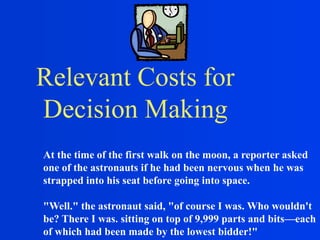 Relevant Costs for
Decision Making
At the time of the first walk on the moon, a reporter asked
one of the astronauts if he had been nervous when he was
strapped into his seat before going into space.
"Well." the astronaut said, "of course I was. Who wouldn't
be? There I was. sitting on top of 9,999 parts and bits—each
of which had been made by the lowest bidder!"
 