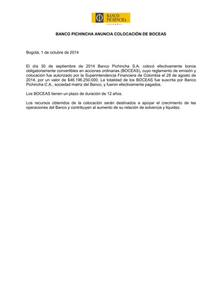 BANCO PICHINCHA ANUNCIA COLOCACIÓN DE BOCEAS 
Bogotá, 1 de octubre de 2014 
El día 30 de septiembre de 2014 Banco Pichincha S.A. colocó efectivamente bonos obligatoriamente convertibles en acciones ordinarias (BOCEAS), cuyo reglamento de emisión y colocación fue autorizado por la Superintendencia Financiera de Colombia el 28 de agosto de 2014, por un valor de $46.196.250.000. La totalidad de los BOCEAS fue suscrita por Banco Pichincha C.A., sociedad matriz del Banco, y fueron efectivamente pagados. 
Los BOCEAS tienen un plazo de duración de 12 años. 
Los recursos obtenidos de la colocación serán destinados a apoyar el crecimiento de las operaciones del Banco y contribuyen al aumento de su relación de solvencia y liquidez. 