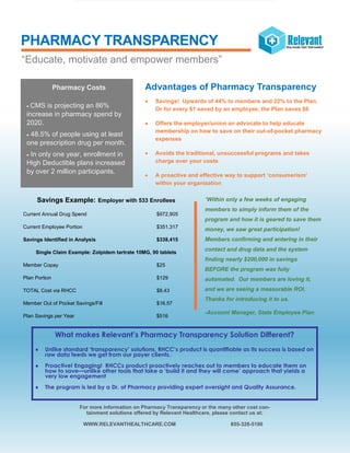 PHARMACY TRANSPARENCY
Savings Example: Employer with 533 Enrollees
Current Annual Drug Spend $972,905
Current Employee Portion $351,317
Savings Identified in Analysis $338,415
Single Claim Example: Zolpidem tartrate 10MG, 90 tablets
Member Copay $25
Plan Portion $129
TOTAL Cost via RHCC $8.43
Member Out of Pocket Savings/Fill $16.57
Plan Savings per Year $516
“Within only a few weeks of engaging
members to simply inform them of the
program and how it is geared to save them
money, we saw great participation!
Members confirming and entering in their
contact and drug data and the system
finding nearly $200,000 in savings
BEFORE the program was fully
automated. Our members are loving it,
and we are seeing a measurable ROI.
Thanks for introducing it to us.
-Account Manager, State Employee Plan
For more information on Pharmacy Transparency or the many other cost con-
tainment solutions offered by Relevant Healthcare, please contact us at:
WWW.RELEVANTHEALTHCARE.COM 855-328-5100
Pharmacy Costs
 CMS is projecting an 86%
increase in pharmacy spend by
2020.
 48.5% of people using at least
one prescription drug per month.
 In only one year, enrollment in
High Deductible plans increased
by over 2 million participants.
“Educate, motivate and empower members”
Advantages of Pharmacy Transparency
 Savings! Upwards of 44% to members and 22% to the Plan.
Or for every $1 saved by an employee, the Plan saves $6
 Offers the employer/union an advocate to help educate
membership on how to save on their out-of-pocket pharmacy
expenses
 Avoids the traditional, unsuccessful programs and takes
charge over your costs
 A proactive and effective way to support ‘consumerism’
within your organization
What makes Relevant’s Pharmacy Transparency Solution Different?
 Unlike standard ‘transparency’ solutions, RHCC’s product is quantifiable as its success is based on
raw data feeds we get from our payer clients.
 Proactive! Engaging! RHCCs product proactively reaches out to members to educate them on
how to save—unlike other tools that take a ‘build it and they will come’ approach that yields a
very low engagement
 The program is led by a Dr. of Pharmacy providing expert oversight and Quality Assurance.
 