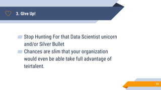 3. GIve Up!
▰ Stop Hunting For that Data Scientist unicorn
and/or Silver Bullet
▰ Chances are slim that your organization
would even be able take full advantage of
teirtalent.
10