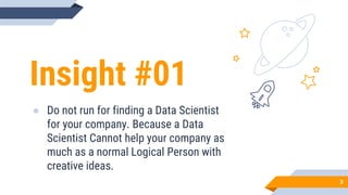 Insight #01
● Do not run for finding a Data Scientist
for your company. Because a Data
Scientist Cannot help your company as
much as a normal Logical Person with
creative ideas.
3