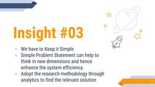 Insight #03
● We have to Keep it Simple
● Simple Problem Statement can help to
think in new dimensions and hence
enhance the system efficiency.
● Adopt the research methodology through
analytics to find the relevant solution 5