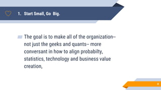 1. Start Small, Go Big.
▰ The goal is to make all of the organization--
not just the geeks and quants-- more
conversant in how to align probabilty,
statistics, technology and business value
creation,
8