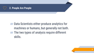 2. People Are People
▰ Data Scientists either produce analytics for
machines or humans, but generally not both.
▰ The two types of analysis require different
skills.
9
