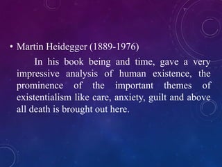 • Martin Heidegger (1889-1976) 
In his book being and time, gave a very 
impressive analysis of human existence, the 
prominence of the important themes of 
existentialism like care, anxiety, guilt and above 
all death is brought out here. 
 