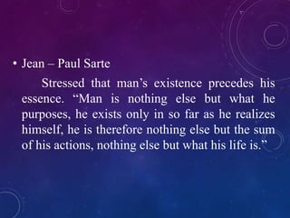 • Jean – Paul Sarte 
Stressed that man’s existence precedes his 
essence. “Man is nothing else but what he 
purposes, he exists only in so far as he realizes 
himself, he is therefore nothing else but the sum 
of his actions, nothing else but what his life is.” 
 