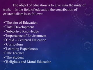 The object of education is to give man the unity of 
truth… In the field of education the contribution of 
existentialism is as follows: 
The aim of Education 
Total Development 
Subjective Knowledge 
Importance of Environment 
Child – Centered Education 
Curriculum 
Learning Experiences 
The Teacher 
The Student 
Religious and Moral Education 
 
