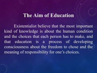 The Aim of Education 
Existentialist believe that the most important 
kind of knowledge is about the human condition 
and the choices that each person has to make, and 
that education is a process of developing 
consciousness about the freedom to chose and the 
meaning of responsibility for one’s choices. 
 