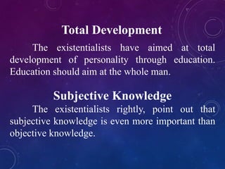 Total Development 
The existentialists have aimed at total 
development of personality through education. 
Education should aim at the whole man. 
Subjective Knowledge 
The existentialists rightly, point out that 
subjective knowledge is even more important than 
objective knowledge. 
 