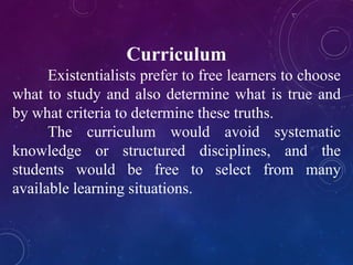 Curriculum 
Existentialists prefer to free learners to choose 
what to study and also determine what is true and 
by what criteria to determine these truths. 
The curriculum would avoid systematic 
knowledge or structured disciplines, and the 
students would be free to select from many 
available learning situations. 
 