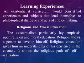 Learning Experiences 
An existentialist curriculum would consist of 
experiences and subjects that lend themselves to 
philosophical dialogue and acts of choice making. 
Religious and Moral Education 
The existentialists particularly lay emphasis 
upon religion and moral education. Religion allows 
a person to develop himself. Religious education 
gives him an understanding of his existence in the 
cosmos. It shows the religious path of self – 
realization. 
 