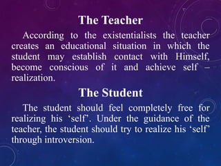 The Teacher 
According to the existentialists the teacher 
creates an educational situation in which the 
student may establish contact with Himself, 
become conscious of it and achieve self – 
realization. 
The Student 
The student should feel completely free for 
realizing his ‘self’. Under the guidance of the 
teacher, the student should try to realize his ‘self’ 
through introversion. 
 