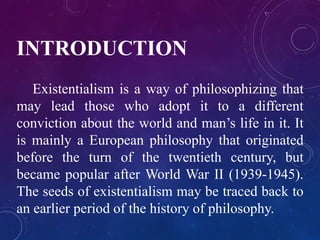 INTRODUCTION 
Existentialism is a way of philosophizing that 
may lead those who adopt it to a different 
conviction about the world and man’s life in it. It 
is mainly a European philosophy that originated 
before the turn of the twentieth century, but 
became popular after World War II (1939-1945). 
The seeds of existentialism may be traced back to 
an earlier period of the history of philosophy. 
 