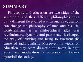 SUMMARY 
Philosophy and education are two sides of the 
same coin, and thus different philosophies bring 
out a different facet of education and as education 
can change the philosophy of man and his life. 
Existentialism as a philosophical idea was 
revolutionary, dynamic and passionate; it changed 
the way of thinking and bring to forefront the 
cause of individualism. Moreover, its views on 
education may seem dramatic but taken in right 
sense and moderation is necessary in today’s 
materialistic society. 
 