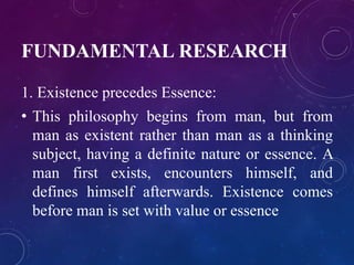 FUNDAMENTAL RESEARCH 
1. Existence precedes Essence: 
• This philosophy begins from man, but from 
man as existent rather than man as a thinking 
subject, having a definite nature or essence. A 
man first exists, encounters himself, and 
defines himself afterwards. Existence comes 
before man is set with value or essence 
 