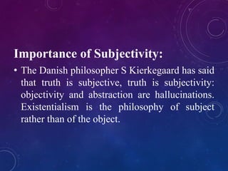 Importance of Subjectivity: 
• The Danish philosopher S Kierkegaard has said 
that truth is subjective, truth is subjectivity: 
objectivity and abstraction are hallucinations. 
Existentialism is the philosophy of subject 
rather than of the object. 
 