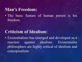 Man’s Freedom: 
• The basic feature of human person is his 
freedom. 
Criticism of Idealism: 
• Existentialism has emerged and developed as a 
reaction against idealism. Existentialist 
philosophers are highly critical of idealism and 
conceptualism. 
 